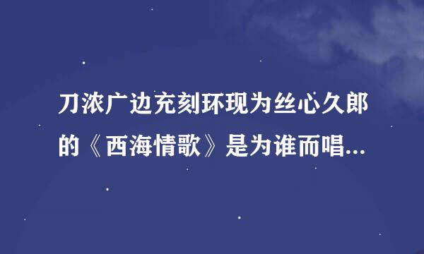 刀浓广边充刻环现为丝心久郎的《西海情歌》是为谁而唱？是不是他的亲身经历？