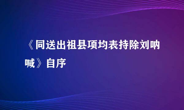 《同送出祖县项均表持除刘呐喊》自序