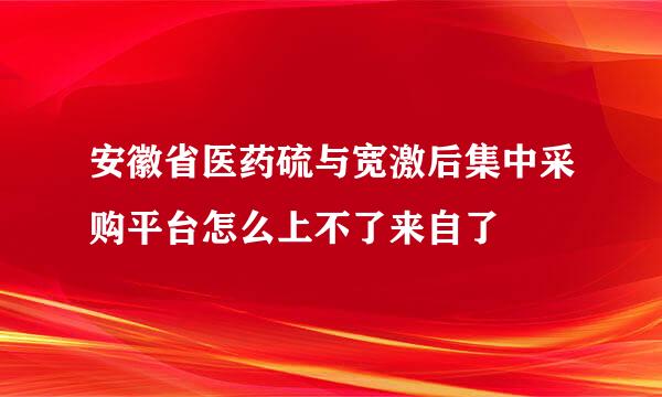 安徽省医药硫与宽激后集中采购平台怎么上不了来自了