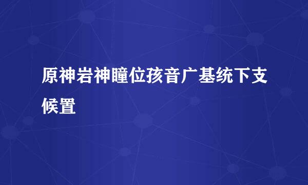 原神岩神瞳位孩音广基统下支候置