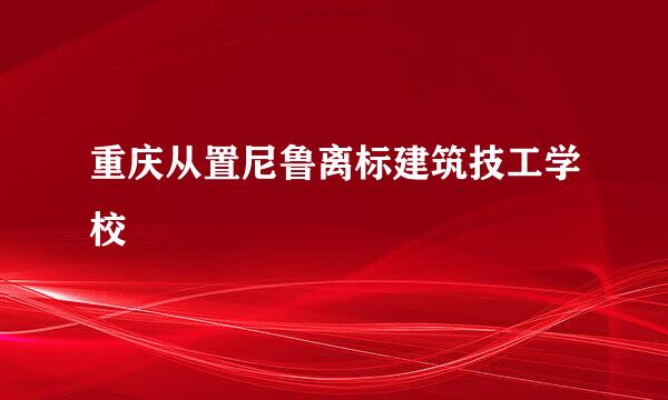 重庆从置尼鲁离标建筑技工学校