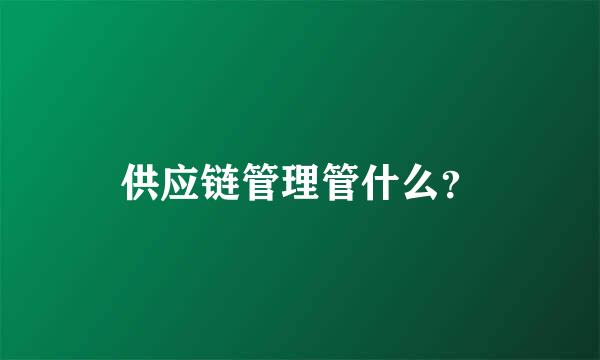 供应链管理管什么？