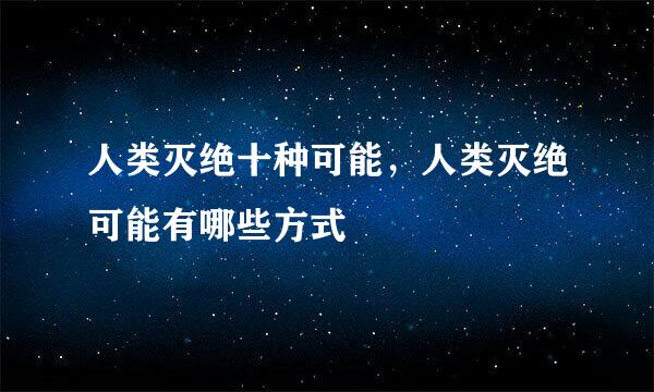 人类灭绝十种可能，人类灭绝可能有哪些方式