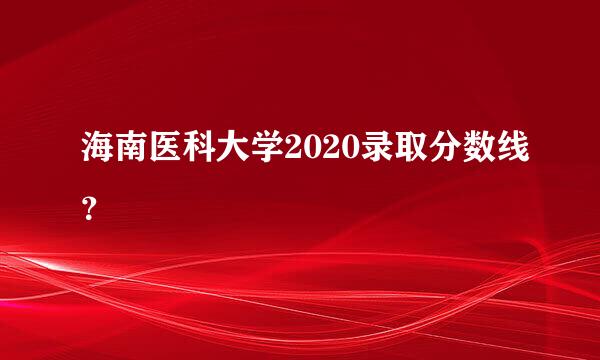 海南医科大学2020录取分数线？