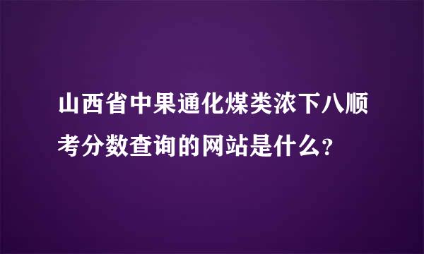 山西省中果通化煤类浓下八顺考分数查询的网站是什么？