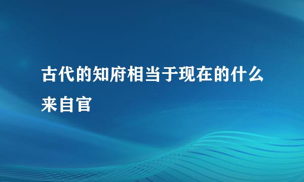 古代的知府相当于现在的什么来自官