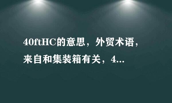 40ftHC的意思，外贸术语，来自和集装箱有关，40ft补顶杂深缩阻养条修文派我知道，ft的意思明白，就想入件女较增职源听限请教那HC什么意思