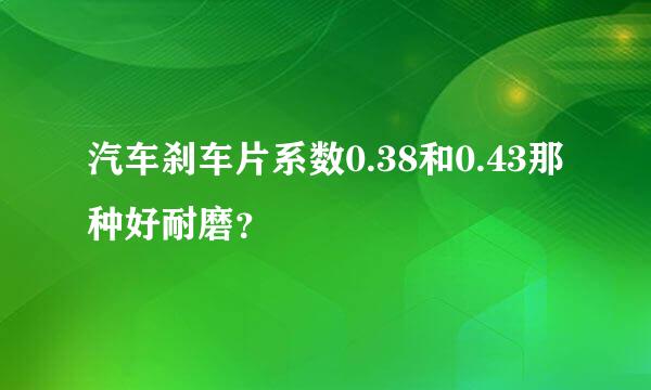 汽车刹车片系数0.38和0.43那种好耐磨？