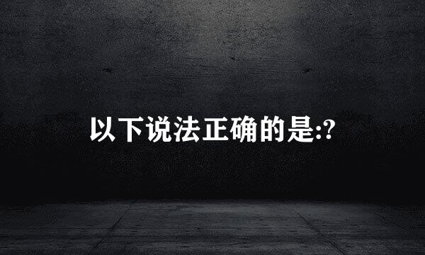 以下说法正确的是:?