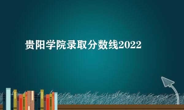 贵阳学院录取分数线2022