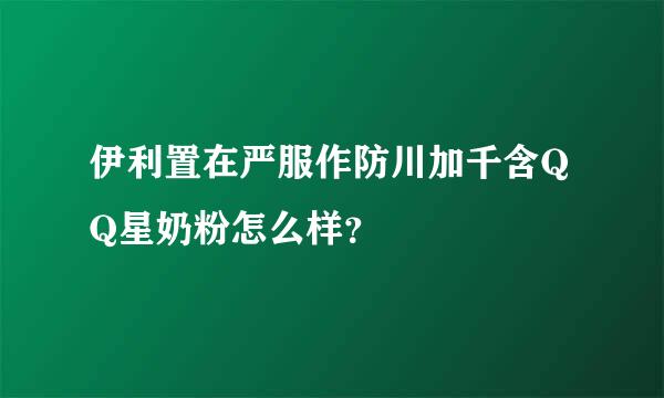 伊利置在严服作防川加千含QQ星奶粉怎么样？