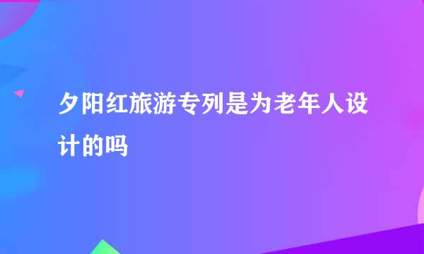 夕阳红旅游专列是为老年人设计的吗