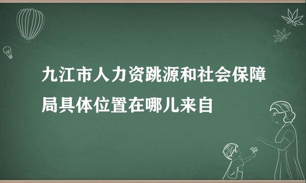 九江市人力资跳源和社会保障局具体位置在哪儿来自