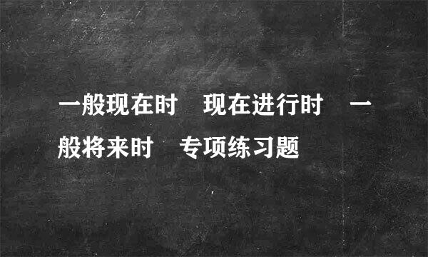 一般现在时 现在进行时 一般将来时 专项练习题