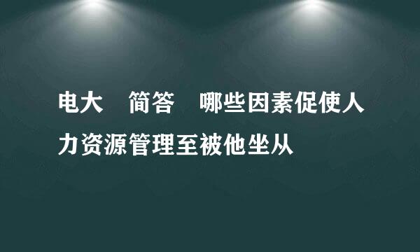 电大 简答 哪些因素促使人力资源管理至被他坐从