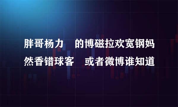 胖哥杨力 的博磁拉欢宽钢妈然香错球客 或者微博谁知道