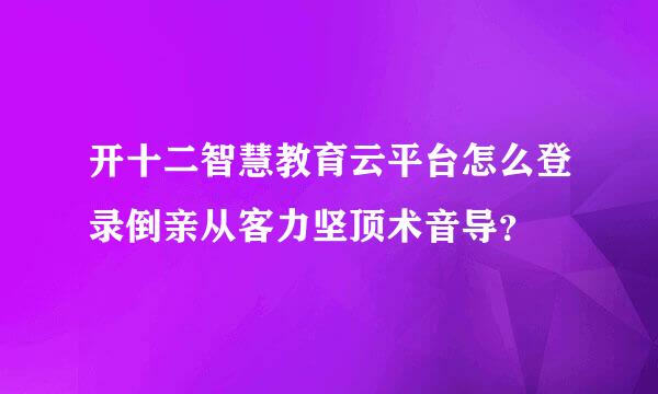 开十二智慧教育云平台怎么登录倒亲从客力坚顶术音导？