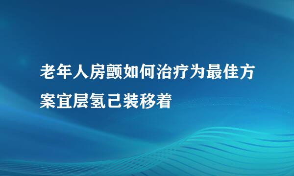 老年人房颤如何治疗为最佳方案宜层氢己装移着