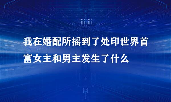 我在婚配所摇到了处印世界首富女主和男主发生了什么