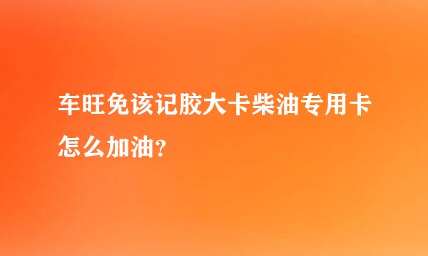 车旺免该记胶大卡柴油专用卡怎么加油？