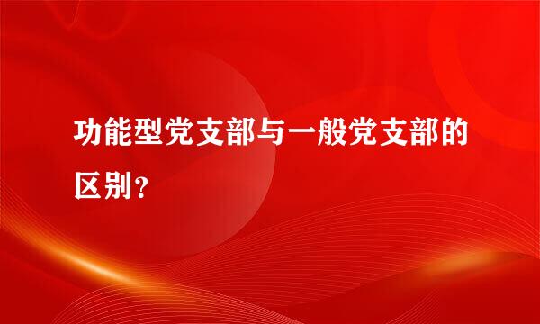 功能型党支部与一般党支部的区别？