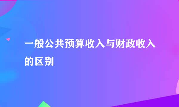 一般公共预算收入与财政收入的区别