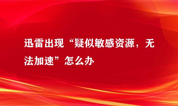 迅雷出现“疑似敏感资源，无法加速”怎么办