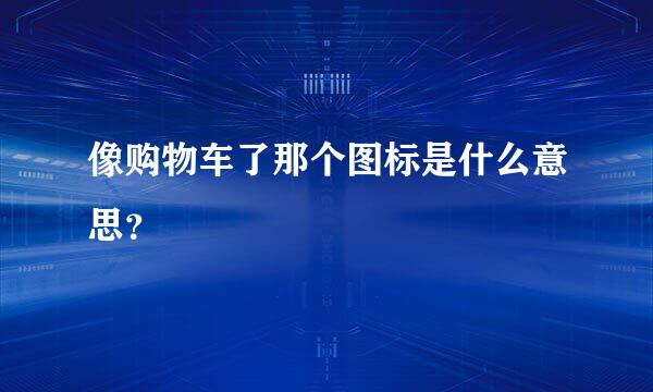 像购物车了那个图标是什么意思？