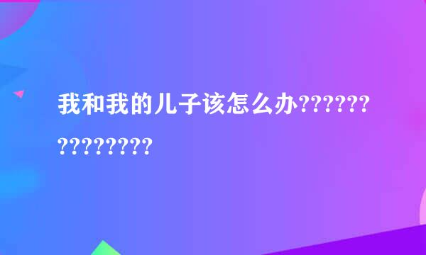 我和我的儿子该怎么办??????????????