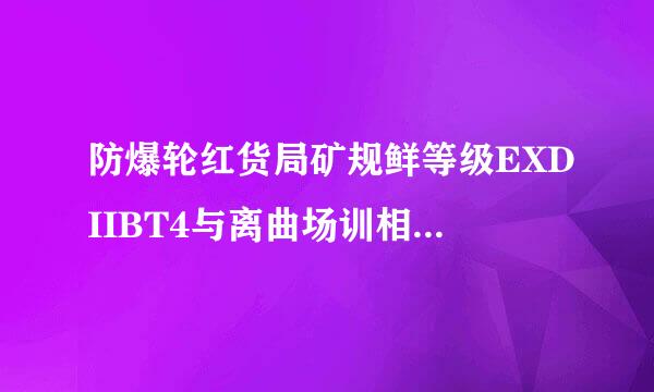 防爆轮红货局矿规鲜等级EXDIIBT4与离曲场训相胜气校样EXDIICT4有啥区别