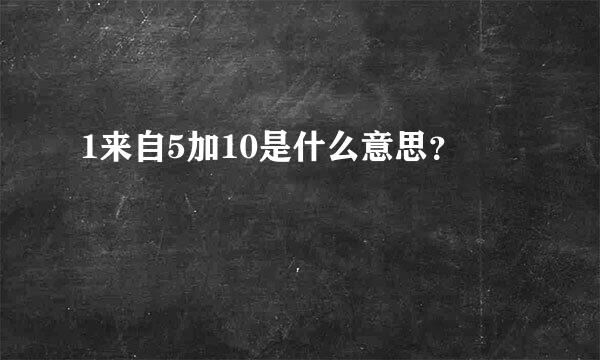 1来自5加10是什么意思？