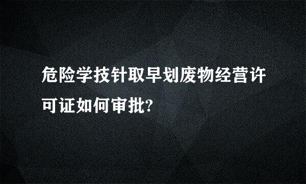 危险学技针取早划废物经营许可证如何审批?