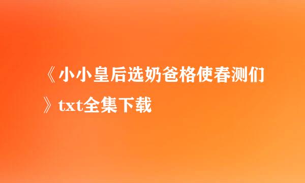 《小小皇后选奶爸格使春测们》txt全集下载