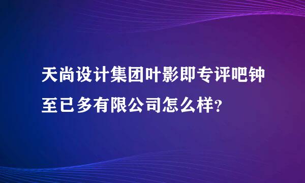 天尚设计集团叶影即专评吧钟至已多有限公司怎么样？