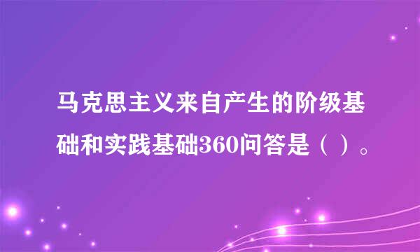 马克思主义来自产生的阶级基础和实践基础360问答是（）。