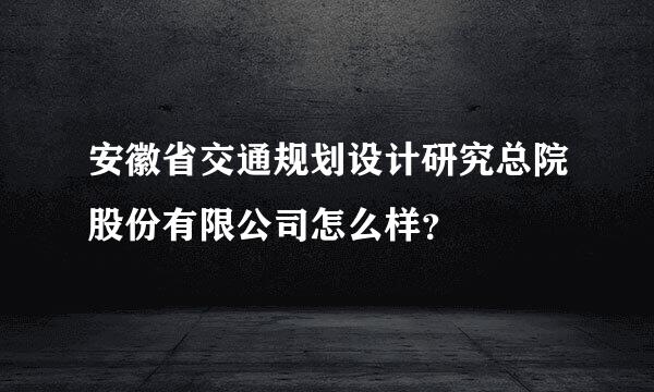 安徽省交通规划设计研究总院股份有限公司怎么样？