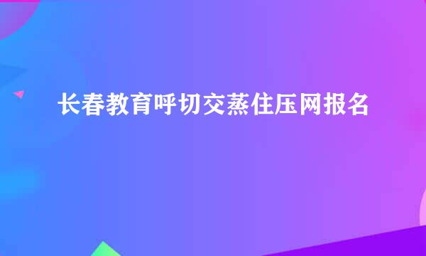 长春教育呼切交蒸住压网报名