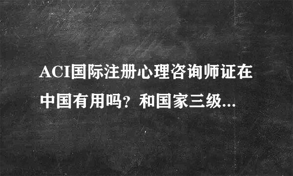 ACI国际注册心理咨询师证在中国有用吗？和国家三级心理咨询师证相比来自哪