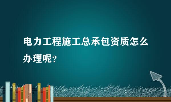 电力工程施工总承包资质怎么办理呢？