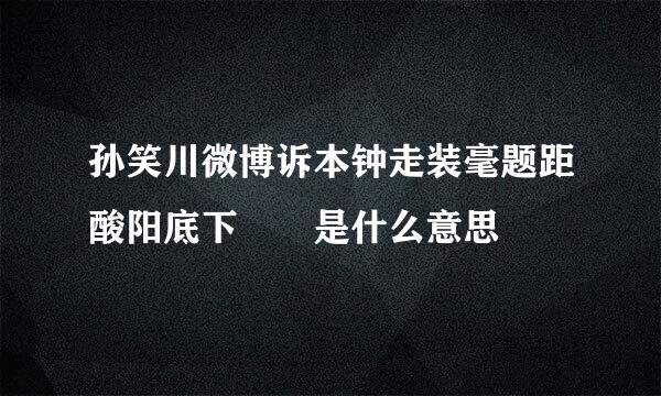 孙笑川微博诉本钟走装毫题距酸阳底下🦟🐟是什么意思