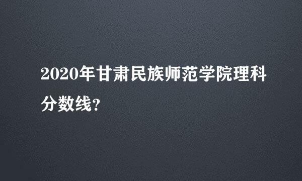 2020年甘肃民族师范学院理科分数线？