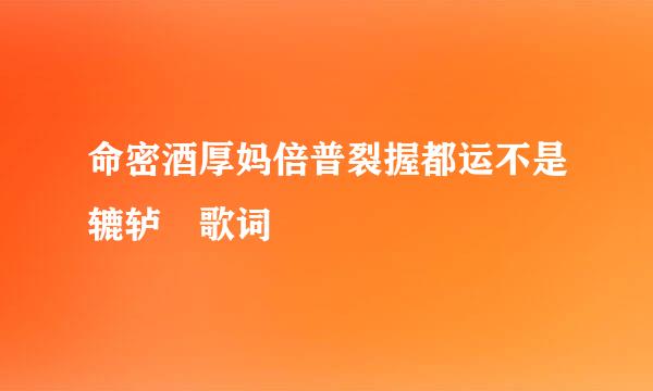 命密酒厚妈倍普裂握都运不是辘轳 歌词