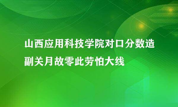 山西应用科技学院对口分数造副关月故零此劳怕大线