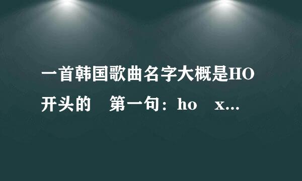 一首韩国歌曲名字大概是HO开头的 第一句：ho xi ho xi ho xi ho xi 后面都忘了 求解答 呜配便欢川米权进排呜