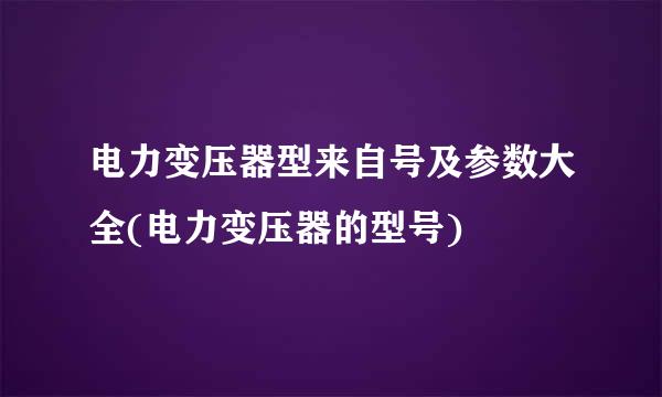 电力变压器型来自号及参数大全(电力变压器的型号)