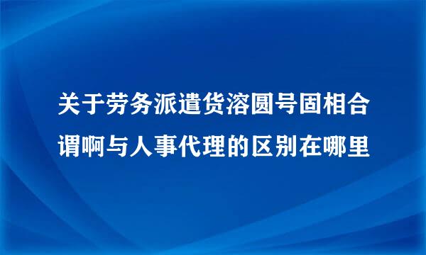 关于劳务派遣货溶圆号固相合谓啊与人事代理的区别在哪里