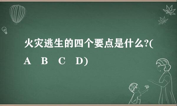 火灾逃生的四个要点是什么?(A B C D)