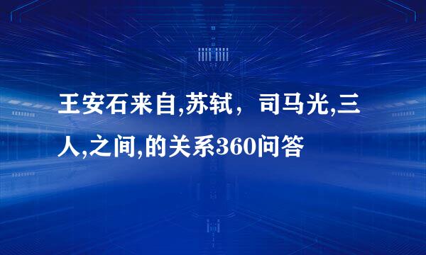 王安石来自,苏轼，司马光,三人,之间,的关系360问答