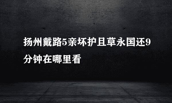 扬州戴路5亲坏护且草永国还9分钟在哪里看