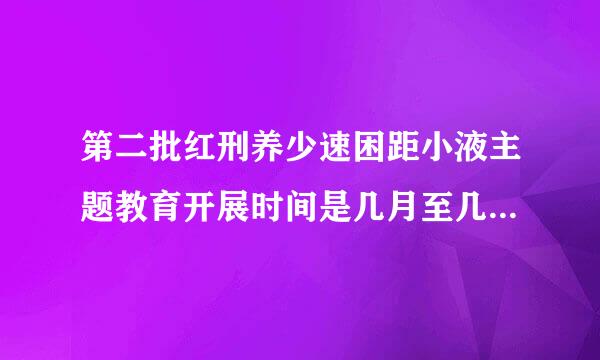 第二批红刑养少速困距小液主题教育开展时间是几月至几月则战取力？